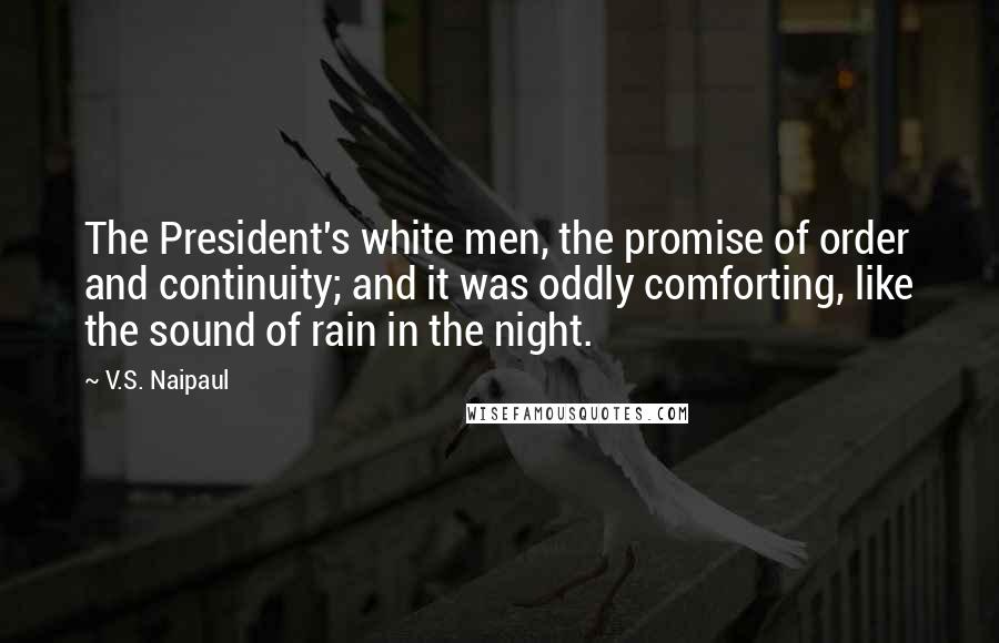 V.S. Naipaul Quotes: The President's white men, the promise of order and continuity; and it was oddly comforting, like the sound of rain in the night.
