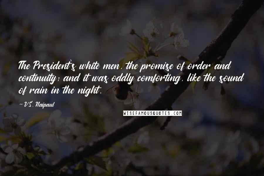 V.S. Naipaul Quotes: The President's white men, the promise of order and continuity; and it was oddly comforting, like the sound of rain in the night.