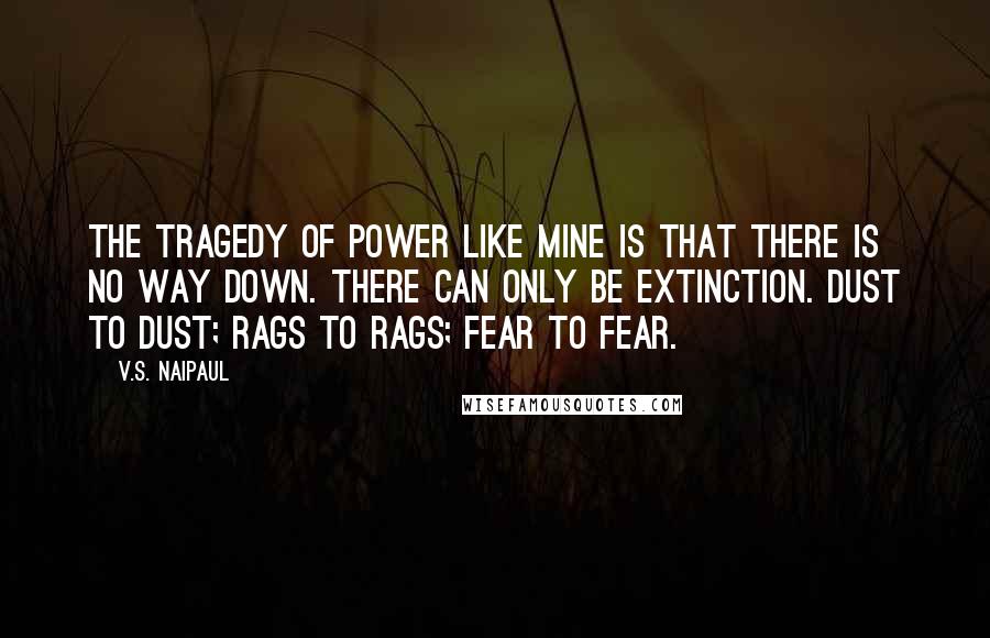 V.S. Naipaul Quotes: The tragedy of power like mine is that there is no way down. There can only be extinction. Dust to dust; rags to rags; fear to fear.