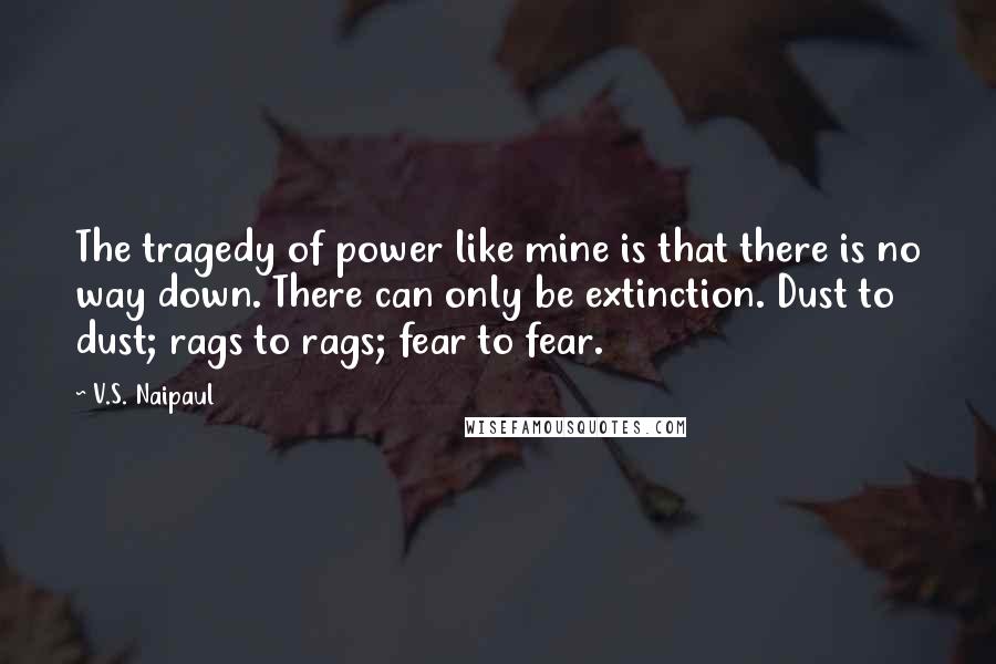 V.S. Naipaul Quotes: The tragedy of power like mine is that there is no way down. There can only be extinction. Dust to dust; rags to rags; fear to fear.