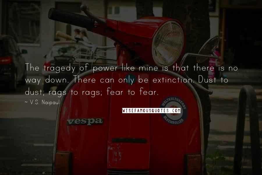 V.S. Naipaul Quotes: The tragedy of power like mine is that there is no way down. There can only be extinction. Dust to dust; rags to rags; fear to fear.