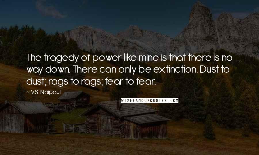 V.S. Naipaul Quotes: The tragedy of power like mine is that there is no way down. There can only be extinction. Dust to dust; rags to rags; fear to fear.