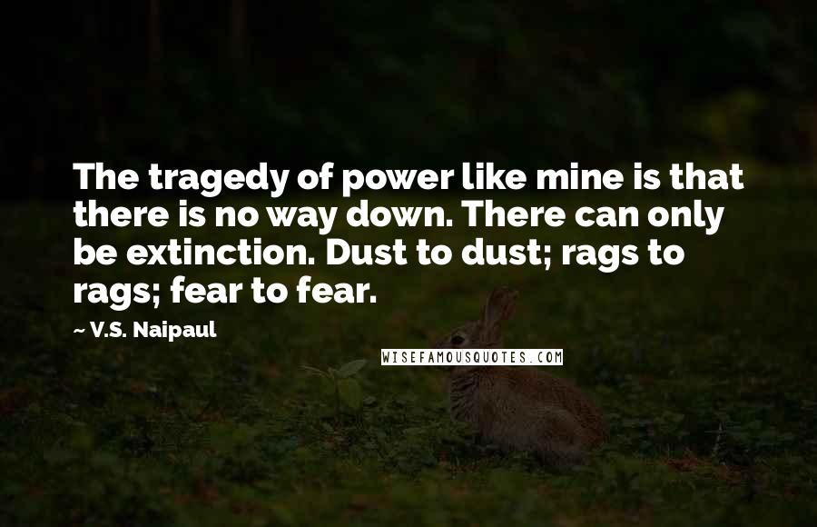 V.S. Naipaul Quotes: The tragedy of power like mine is that there is no way down. There can only be extinction. Dust to dust; rags to rags; fear to fear.