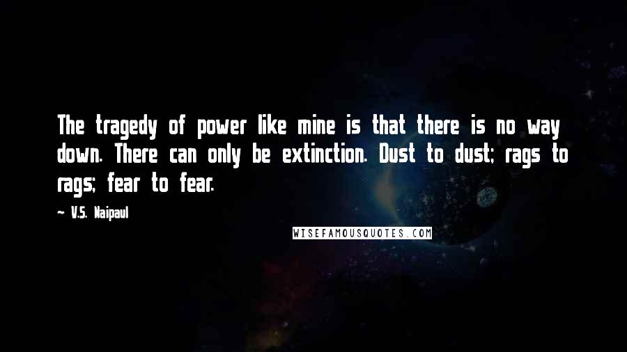 V.S. Naipaul Quotes: The tragedy of power like mine is that there is no way down. There can only be extinction. Dust to dust; rags to rags; fear to fear.