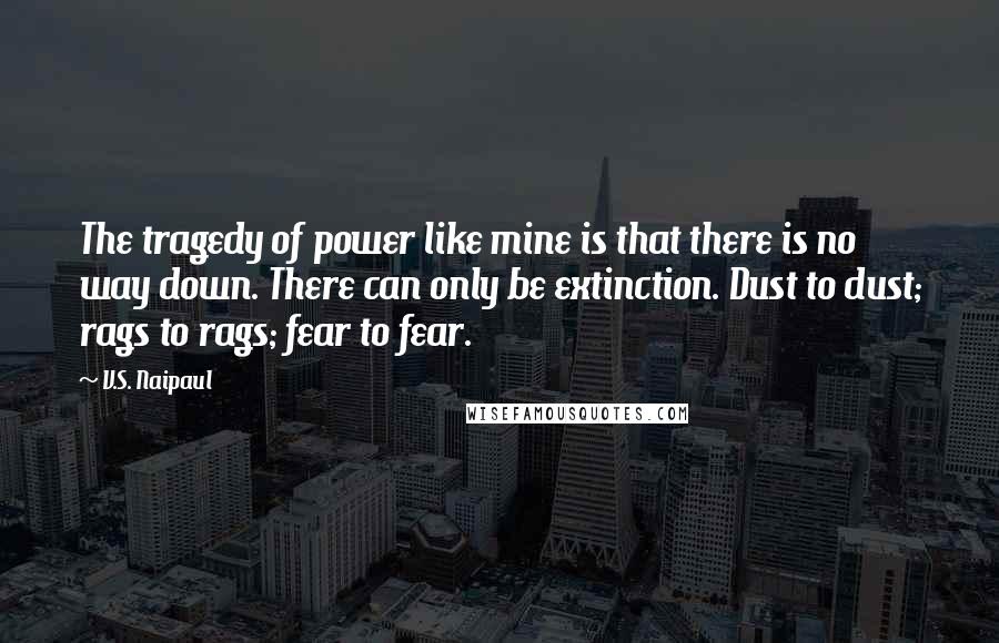 V.S. Naipaul Quotes: The tragedy of power like mine is that there is no way down. There can only be extinction. Dust to dust; rags to rags; fear to fear.