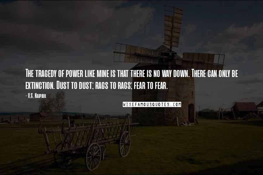 V.S. Naipaul Quotes: The tragedy of power like mine is that there is no way down. There can only be extinction. Dust to dust; rags to rags; fear to fear.