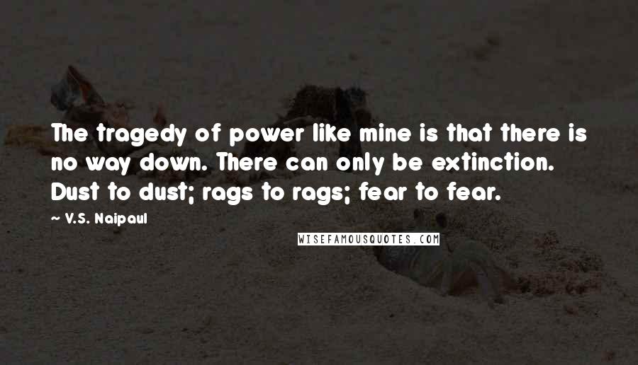 V.S. Naipaul Quotes: The tragedy of power like mine is that there is no way down. There can only be extinction. Dust to dust; rags to rags; fear to fear.