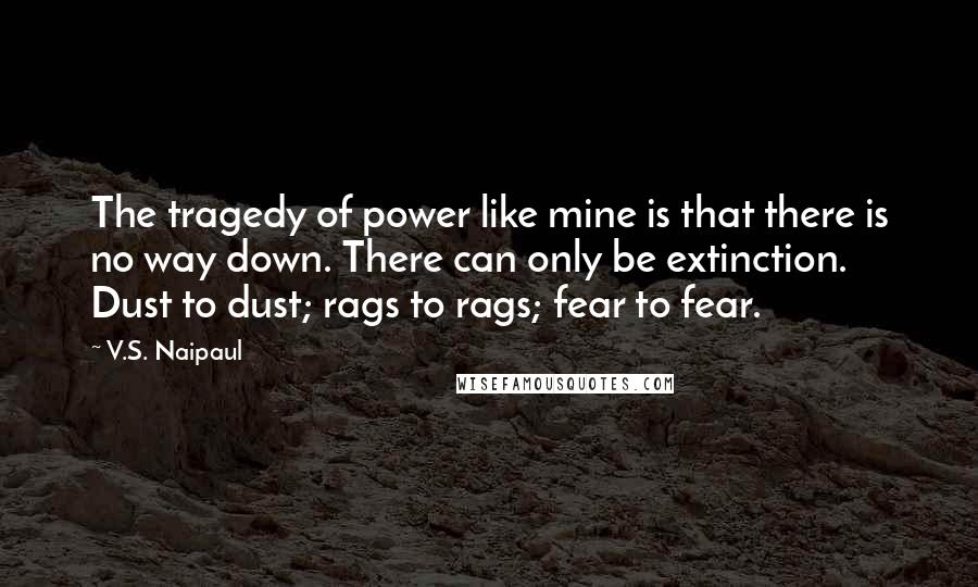 V.S. Naipaul Quotes: The tragedy of power like mine is that there is no way down. There can only be extinction. Dust to dust; rags to rags; fear to fear.