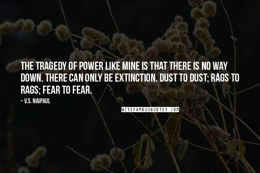 V.S. Naipaul Quotes: The tragedy of power like mine is that there is no way down. There can only be extinction. Dust to dust; rags to rags; fear to fear.