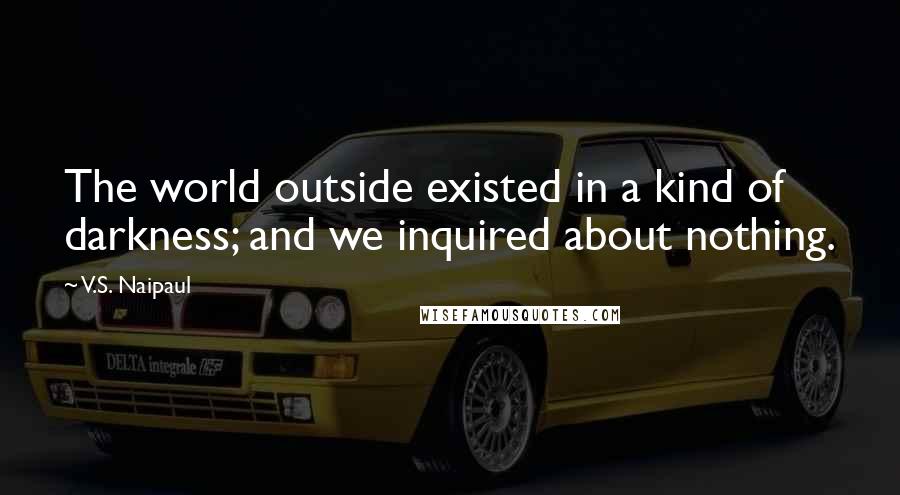 V.S. Naipaul Quotes: The world outside existed in a kind of darkness; and we inquired about nothing.