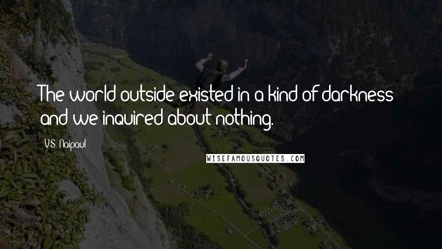 V.S. Naipaul Quotes: The world outside existed in a kind of darkness; and we inquired about nothing.