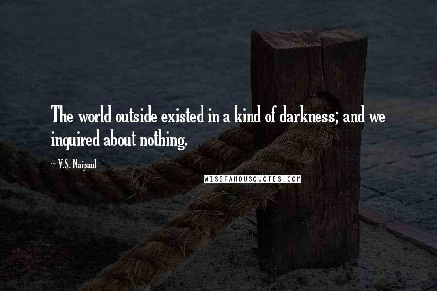 V.S. Naipaul Quotes: The world outside existed in a kind of darkness; and we inquired about nothing.