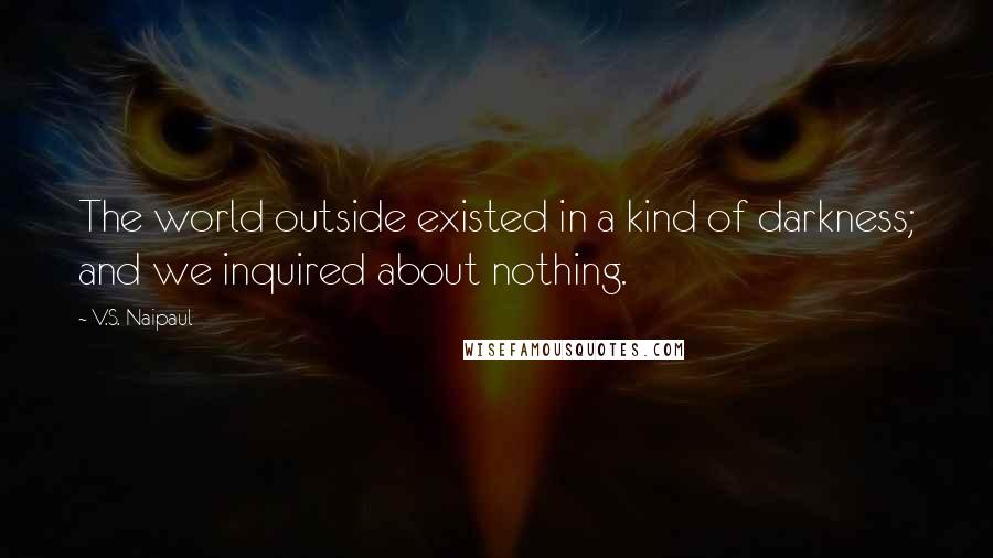 V.S. Naipaul Quotes: The world outside existed in a kind of darkness; and we inquired about nothing.