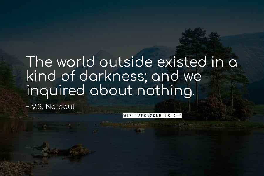 V.S. Naipaul Quotes: The world outside existed in a kind of darkness; and we inquired about nothing.