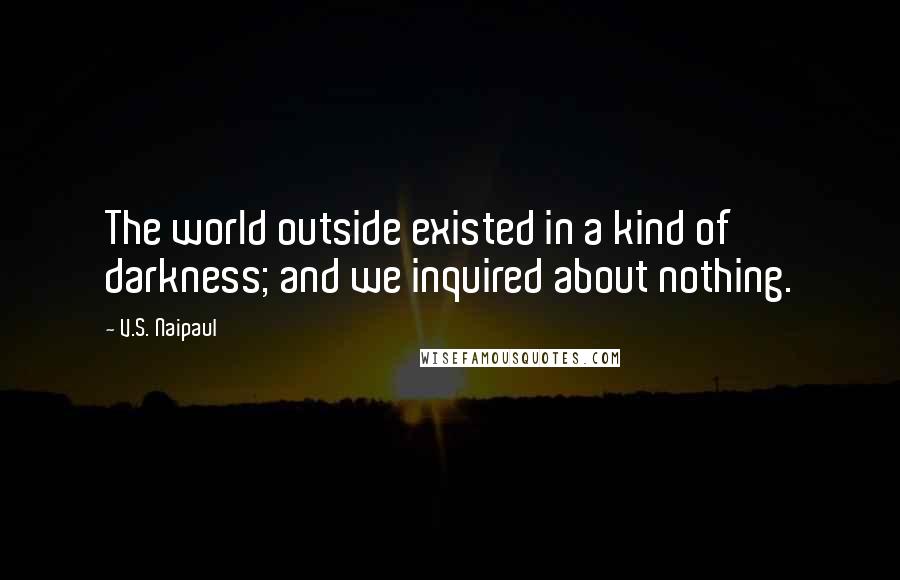 V.S. Naipaul Quotes: The world outside existed in a kind of darkness; and we inquired about nothing.