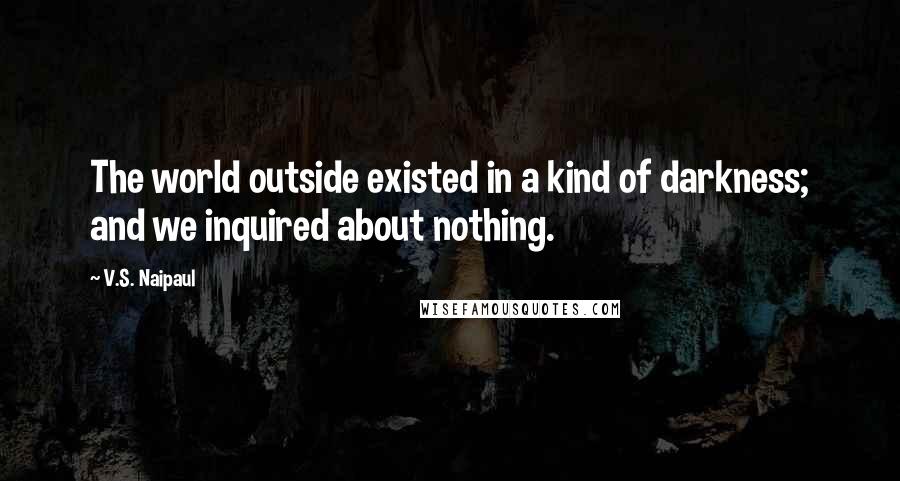 V.S. Naipaul Quotes: The world outside existed in a kind of darkness; and we inquired about nothing.