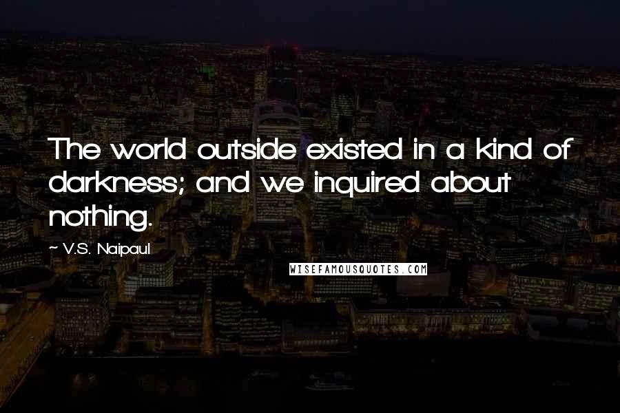 V.S. Naipaul Quotes: The world outside existed in a kind of darkness; and we inquired about nothing.