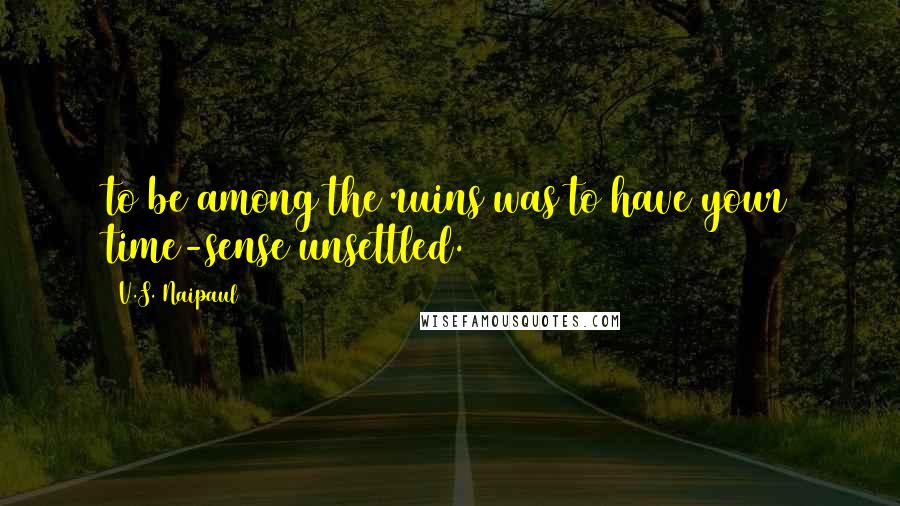 V.S. Naipaul Quotes: to be among the ruins was to have your time-sense unsettled.