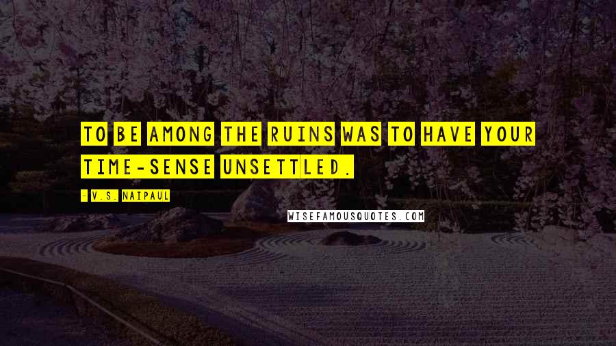 V.S. Naipaul Quotes: to be among the ruins was to have your time-sense unsettled.