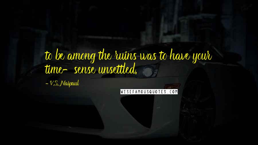 V.S. Naipaul Quotes: to be among the ruins was to have your time-sense unsettled.