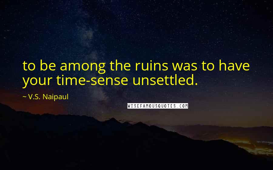 V.S. Naipaul Quotes: to be among the ruins was to have your time-sense unsettled.