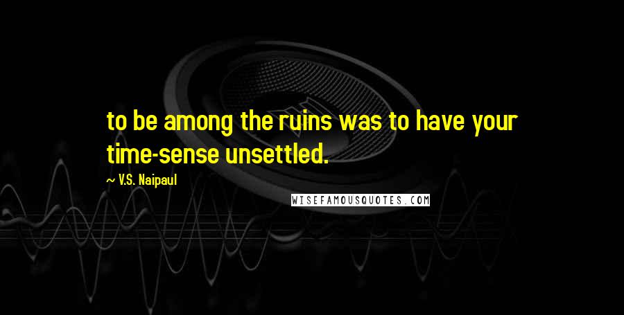 V.S. Naipaul Quotes: to be among the ruins was to have your time-sense unsettled.