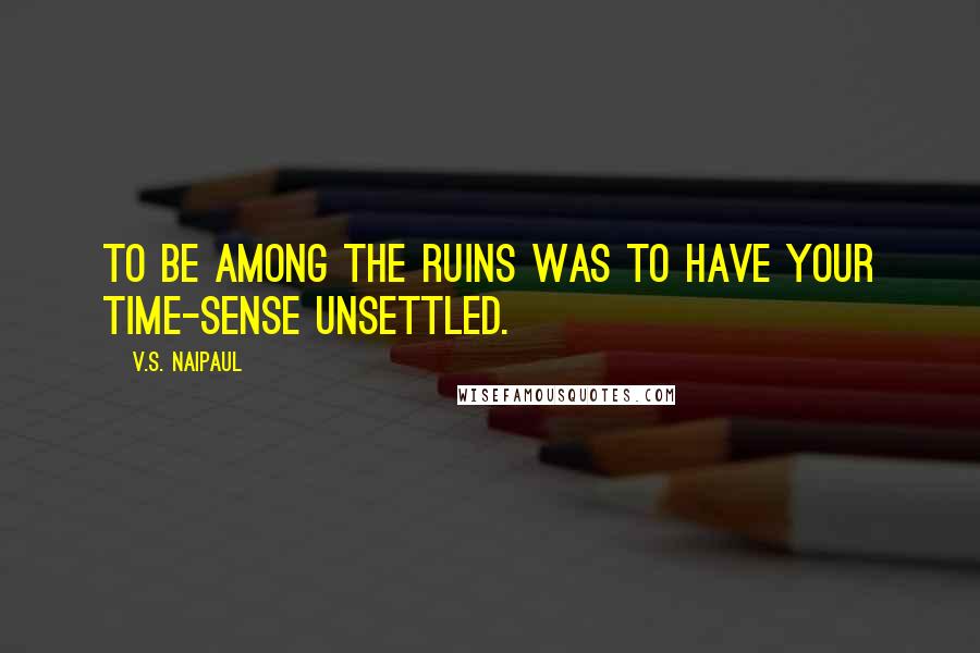 V.S. Naipaul Quotes: to be among the ruins was to have your time-sense unsettled.