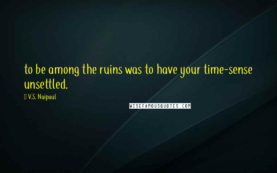 V.S. Naipaul Quotes: to be among the ruins was to have your time-sense unsettled.