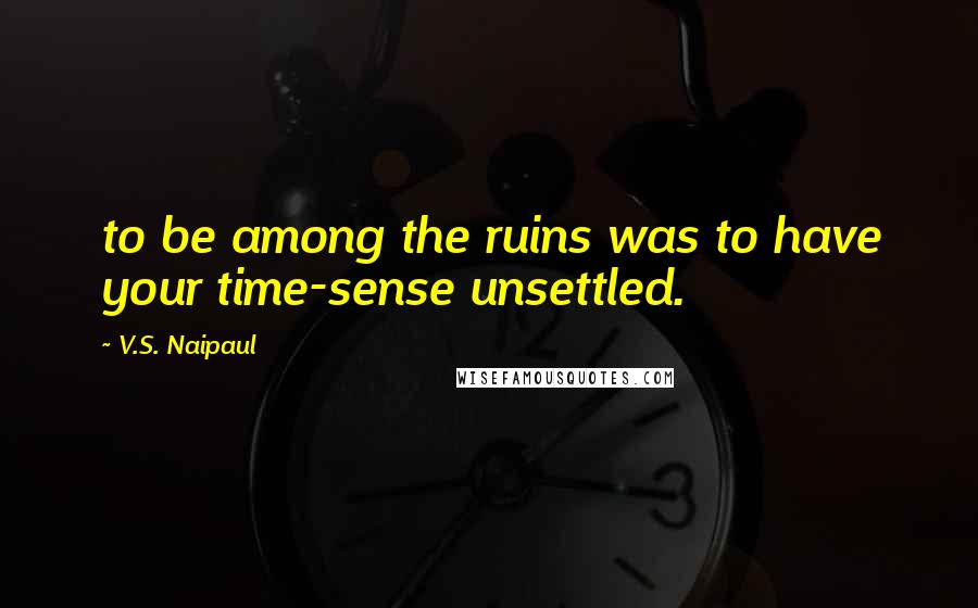 V.S. Naipaul Quotes: to be among the ruins was to have your time-sense unsettled.