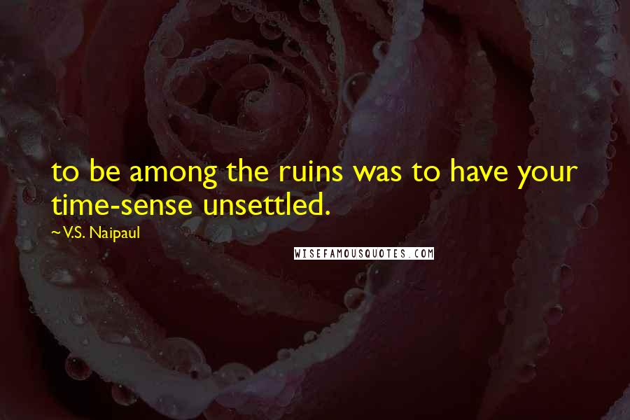 V.S. Naipaul Quotes: to be among the ruins was to have your time-sense unsettled.