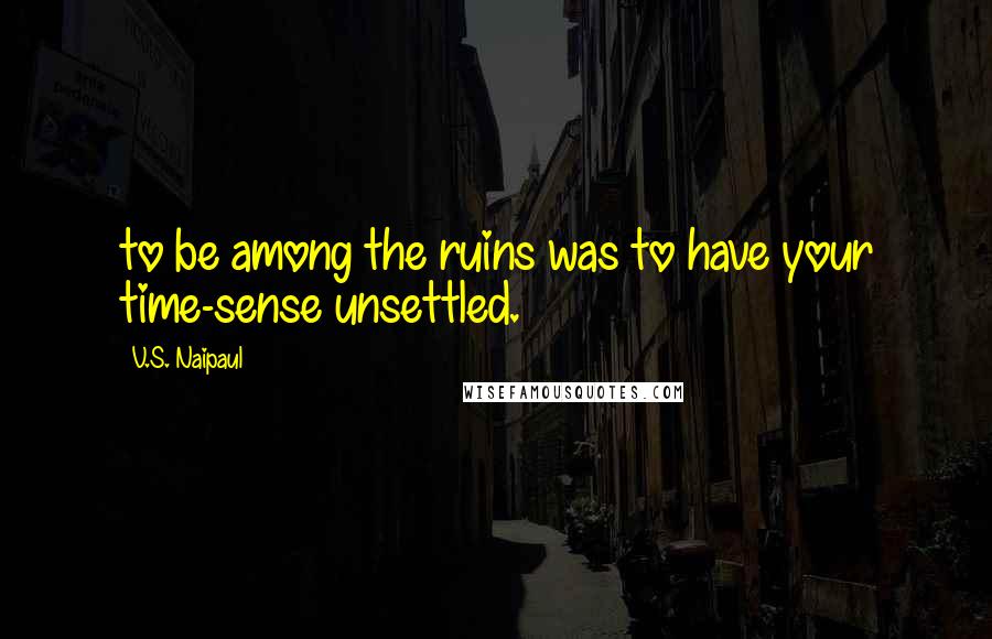V.S. Naipaul Quotes: to be among the ruins was to have your time-sense unsettled.