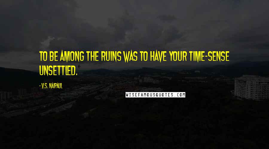 V.S. Naipaul Quotes: to be among the ruins was to have your time-sense unsettled.