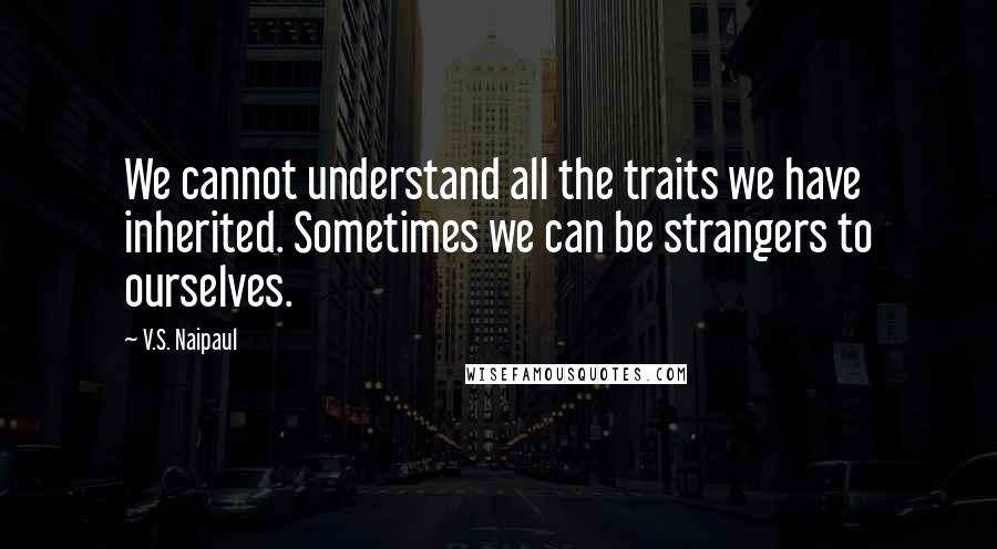 V.S. Naipaul Quotes: We cannot understand all the traits we have inherited. Sometimes we can be strangers to ourselves.