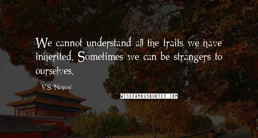 V.S. Naipaul Quotes: We cannot understand all the traits we have inherited. Sometimes we can be strangers to ourselves.