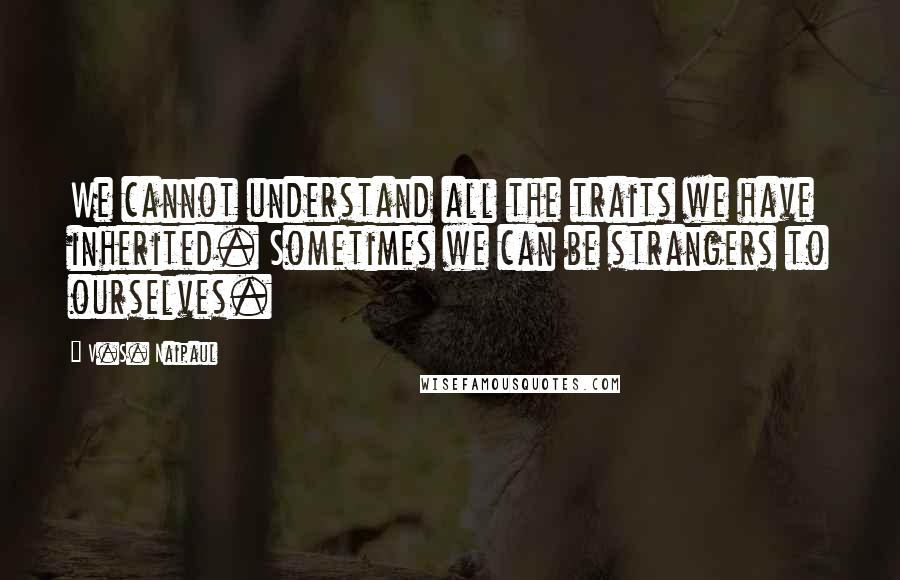 V.S. Naipaul Quotes: We cannot understand all the traits we have inherited. Sometimes we can be strangers to ourselves.