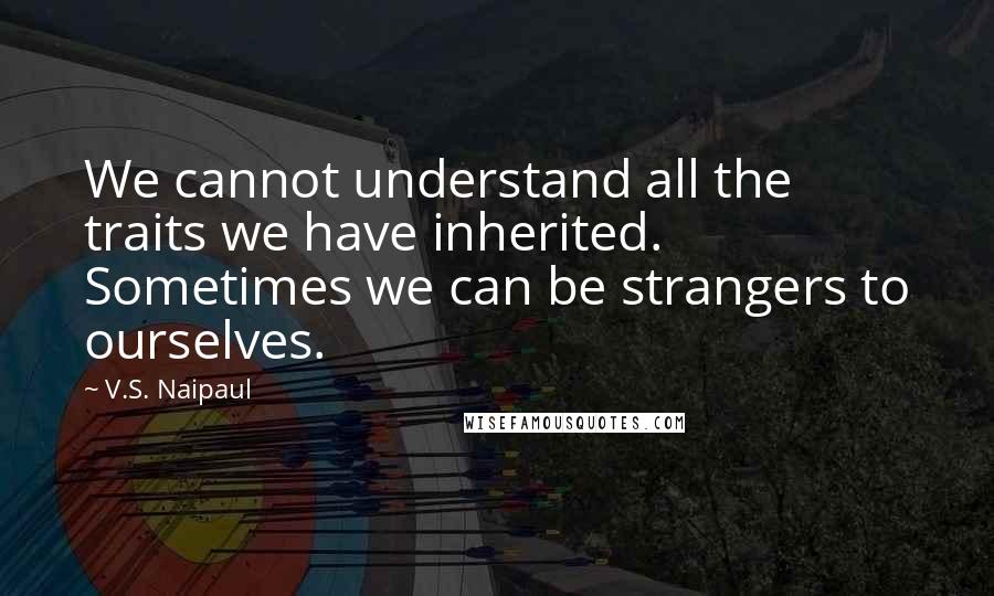 V.S. Naipaul Quotes: We cannot understand all the traits we have inherited. Sometimes we can be strangers to ourselves.