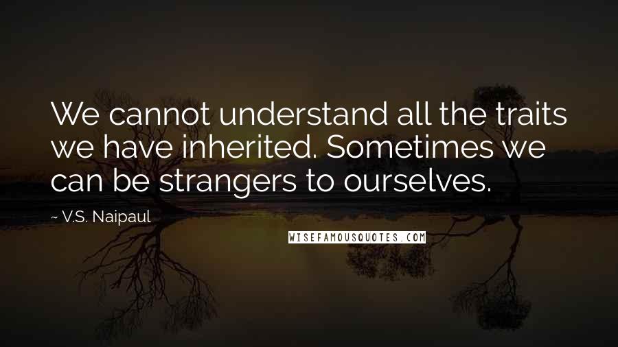 V.S. Naipaul Quotes: We cannot understand all the traits we have inherited. Sometimes we can be strangers to ourselves.