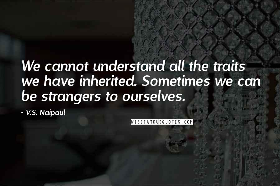 V.S. Naipaul Quotes: We cannot understand all the traits we have inherited. Sometimes we can be strangers to ourselves.