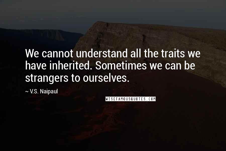 V.S. Naipaul Quotes: We cannot understand all the traits we have inherited. Sometimes we can be strangers to ourselves.