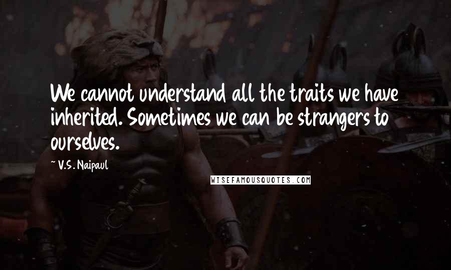 V.S. Naipaul Quotes: We cannot understand all the traits we have inherited. Sometimes we can be strangers to ourselves.