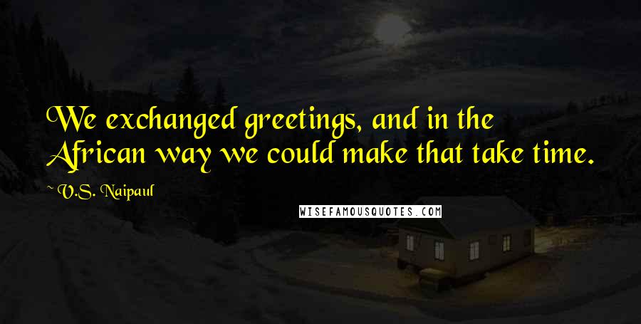 V.S. Naipaul Quotes: We exchanged greetings, and in the African way we could make that take time.