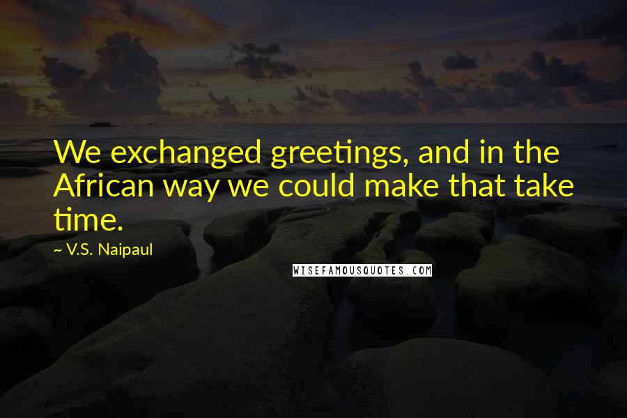 V.S. Naipaul Quotes: We exchanged greetings, and in the African way we could make that take time.