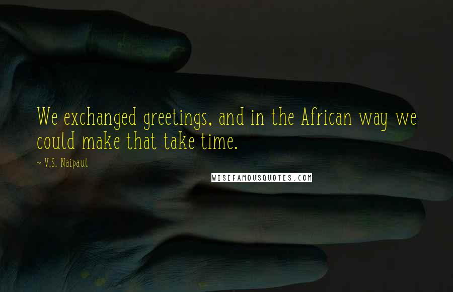 V.S. Naipaul Quotes: We exchanged greetings, and in the African way we could make that take time.