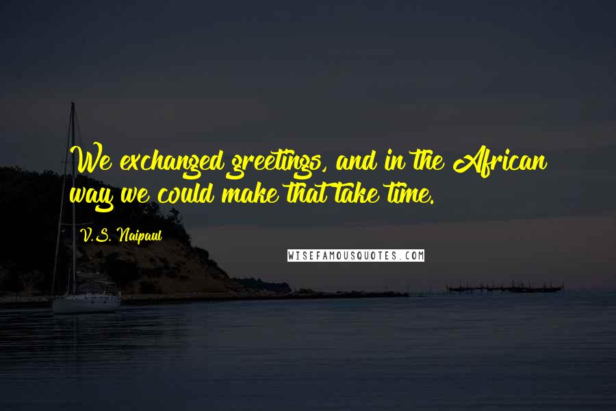 V.S. Naipaul Quotes: We exchanged greetings, and in the African way we could make that take time.