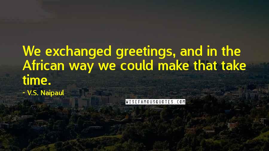 V.S. Naipaul Quotes: We exchanged greetings, and in the African way we could make that take time.