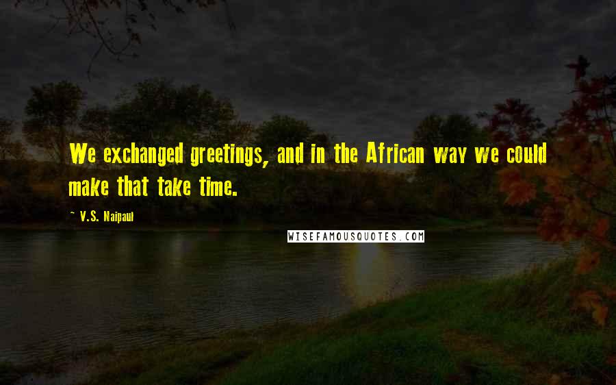 V.S. Naipaul Quotes: We exchanged greetings, and in the African way we could make that take time.