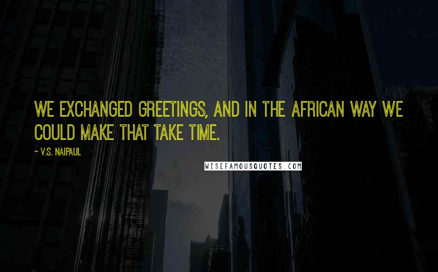 V.S. Naipaul Quotes: We exchanged greetings, and in the African way we could make that take time.