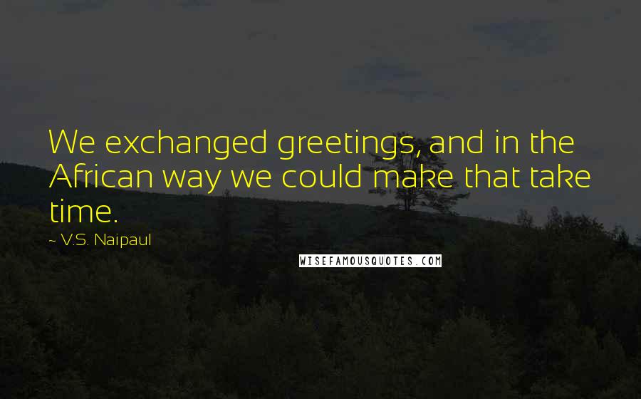 V.S. Naipaul Quotes: We exchanged greetings, and in the African way we could make that take time.