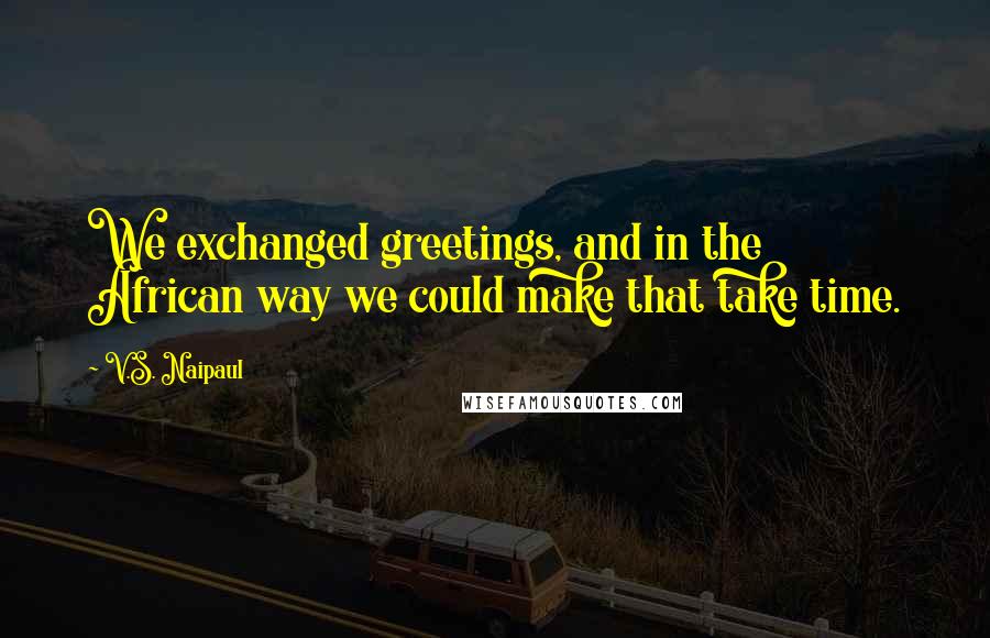 V.S. Naipaul Quotes: We exchanged greetings, and in the African way we could make that take time.