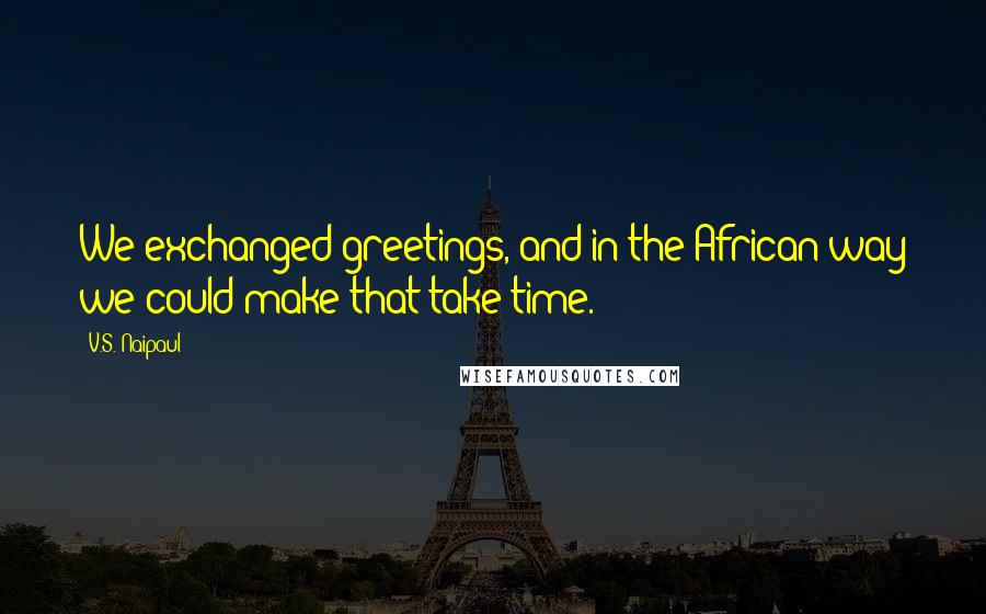 V.S. Naipaul Quotes: We exchanged greetings, and in the African way we could make that take time.